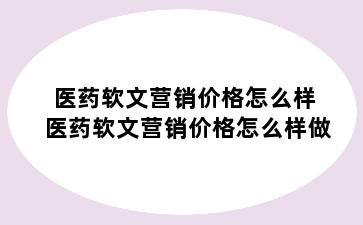 医药软文营销价格怎么样 医药软文营销价格怎么样做